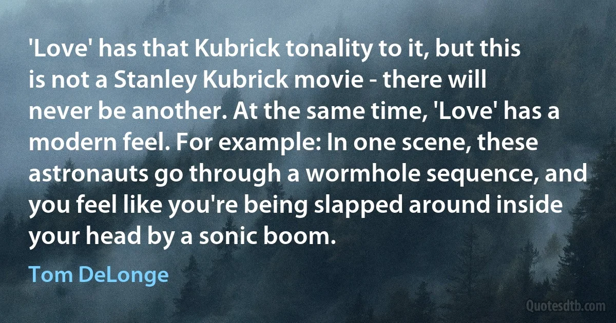 'Love' has that Kubrick tonality to it, but this is not a Stanley Kubrick movie - there will never be another. At the same time, 'Love' has a modern feel. For example: In one scene, these astronauts go through a wormhole sequence, and you feel like you're being slapped around inside your head by a sonic boom. (Tom DeLonge)