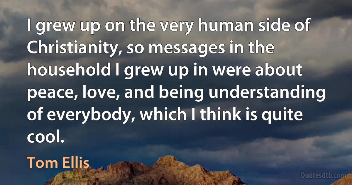 I grew up on the very human side of Christianity, so messages in the household I grew up in were about peace, love, and being understanding of everybody, which I think is quite cool. (Tom Ellis)