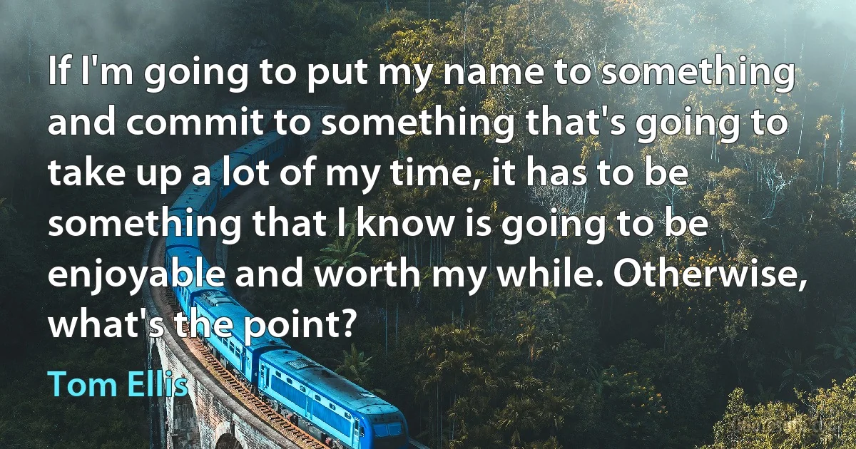 If I'm going to put my name to something and commit to something that's going to take up a lot of my time, it has to be something that I know is going to be enjoyable and worth my while. Otherwise, what's the point? (Tom Ellis)