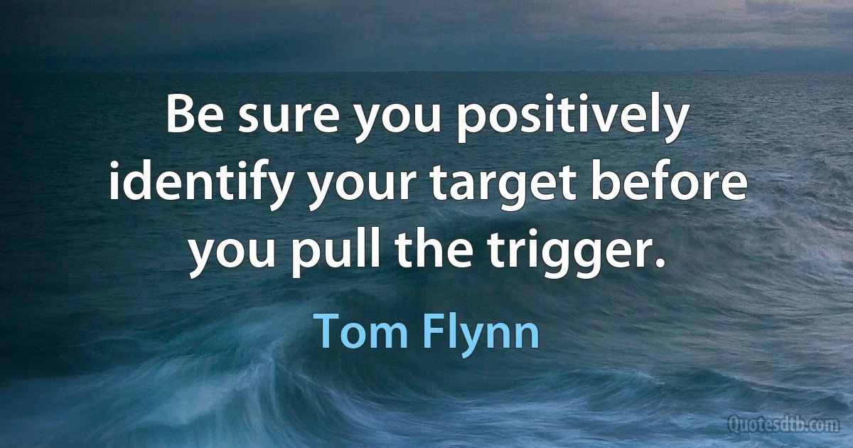 Be sure you positively identify your target before you pull the trigger. (Tom Flynn)