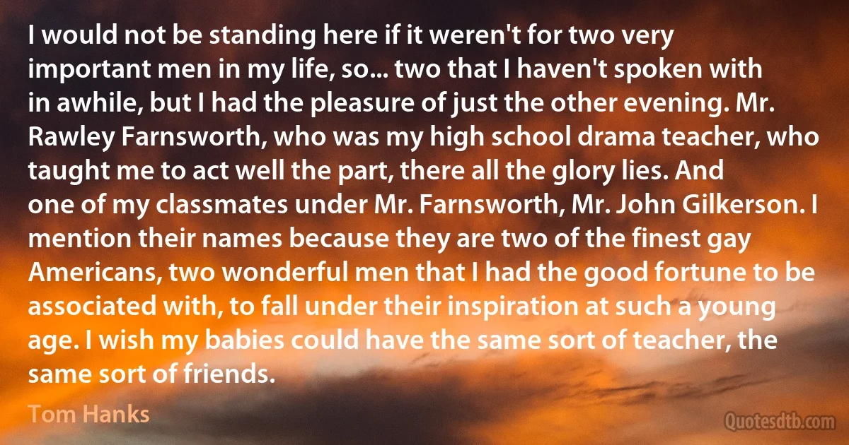 I would not be standing here if it weren't for two very important men in my life, so... two that I haven't spoken with in awhile, but I had the pleasure of just the other evening. Mr. Rawley Farnsworth, who was my high school drama teacher, who taught me to act well the part, there all the glory lies. And one of my classmates under Mr. Farnsworth, Mr. John Gilkerson. I mention their names because they are two of the finest gay Americans, two wonderful men that I had the good fortune to be associated with, to fall under their inspiration at such a young age. I wish my babies could have the same sort of teacher, the same sort of friends. (Tom Hanks)