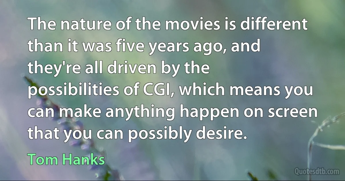 The nature of the movies is different than it was five years ago, and they're all driven by the possibilities of CGI, which means you can make anything happen on screen that you can possibly desire. (Tom Hanks)