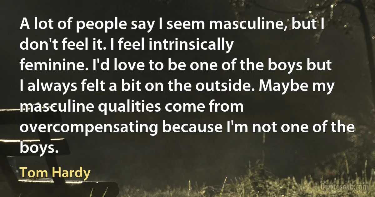 A lot of people say I seem masculine, but I don't feel it. I feel intrinsically feminine. I'd love to be one of the boys but I always felt a bit on the outside. Maybe my masculine qualities come from overcompensating because I'm not one of the boys. (Tom Hardy)