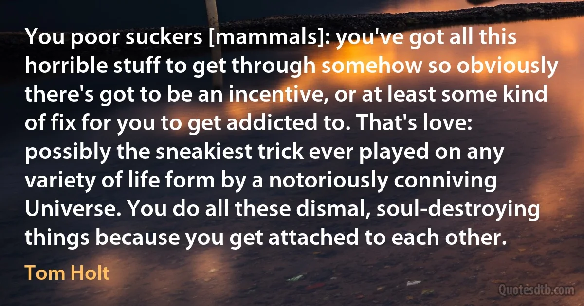 You poor suckers [mammals]: you've got all this horrible stuff to get through somehow so obviously there's got to be an incentive, or at least some kind of fix for you to get addicted to. That's love: possibly the sneakiest trick ever played on any variety of life form by a notoriously conniving Universe. You do all these dismal, soul-destroying things because you get attached to each other. (Tom Holt)