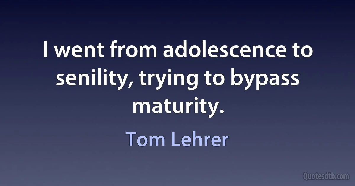 I went from adolescence to senility, trying to bypass maturity. (Tom Lehrer)