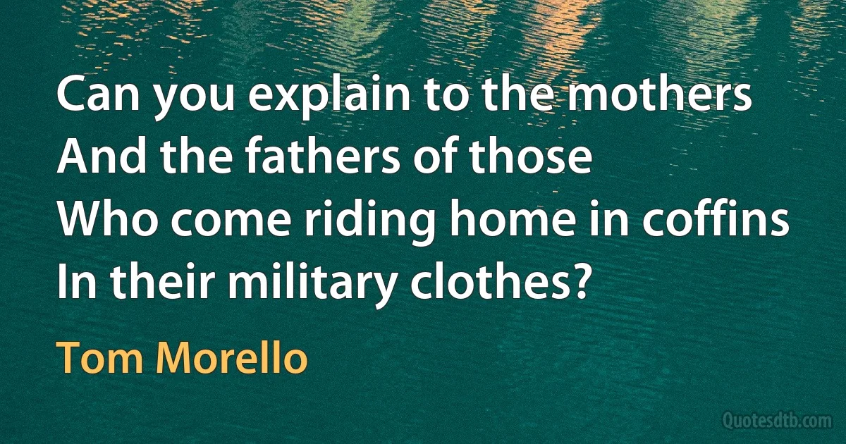 Can you explain to the mothers
And the fathers of those
Who come riding home in coffins
In their military clothes? (Tom Morello)