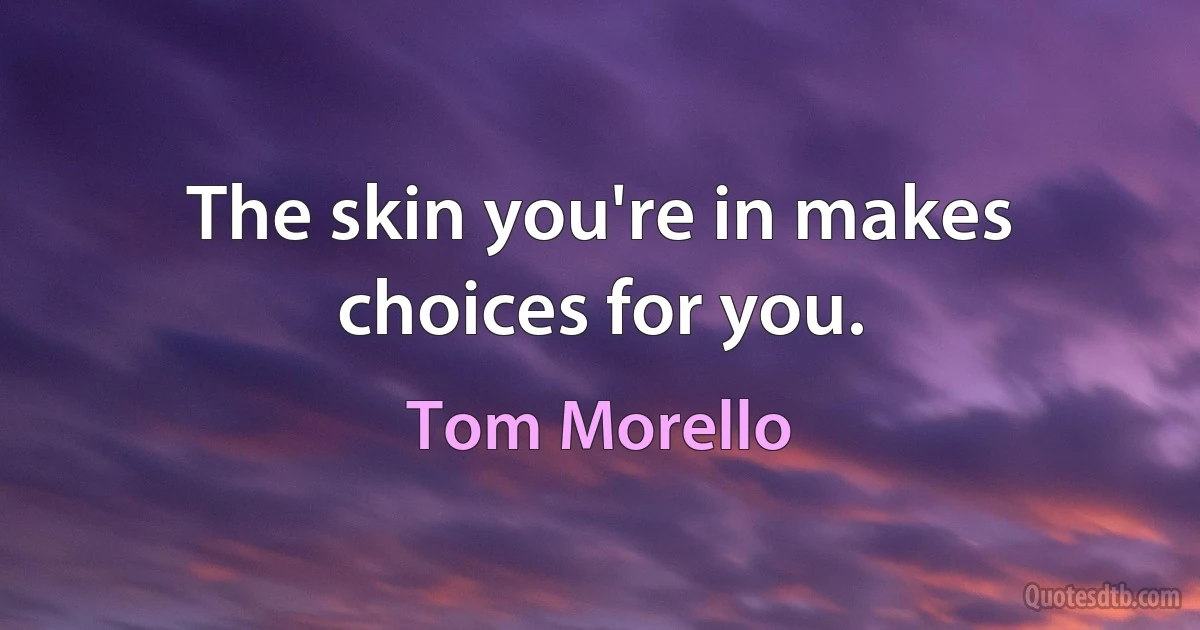 The skin you're in makes choices for you. (Tom Morello)