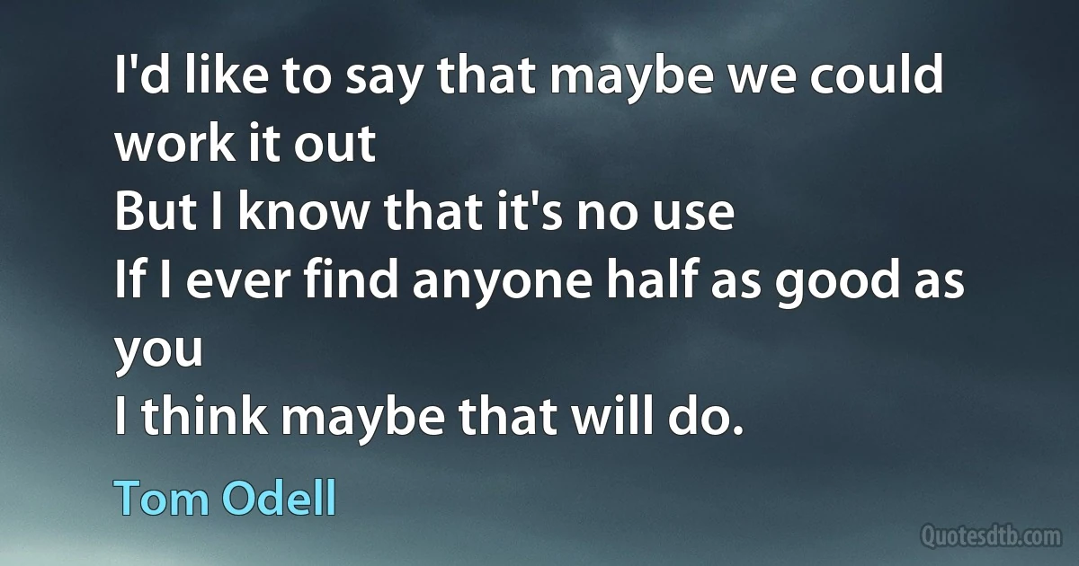 I'd like to say that maybe we could work it out
But I know that it's no use
If I ever find anyone half as good as you
I think maybe that will do. (Tom Odell)