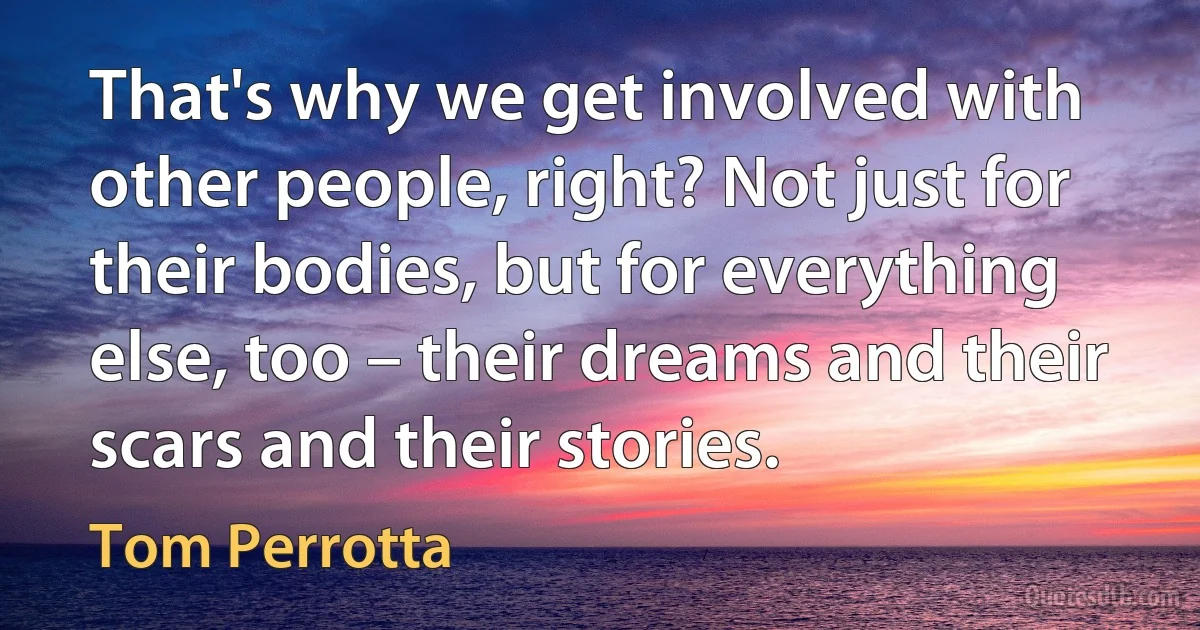 That's why we get involved with other people, right? Not just for their bodies, but for everything else, too – their dreams and their scars and their stories. (Tom Perrotta)