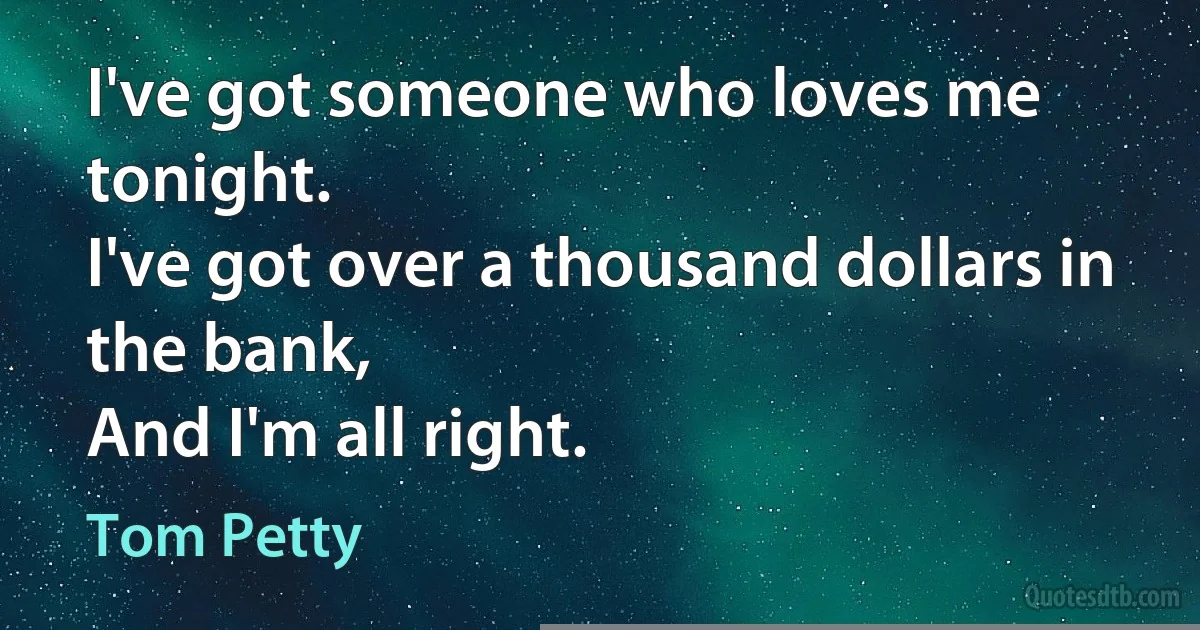 I've got someone who loves me tonight.
I've got over a thousand dollars in the bank,
And I'm all right. (Tom Petty)