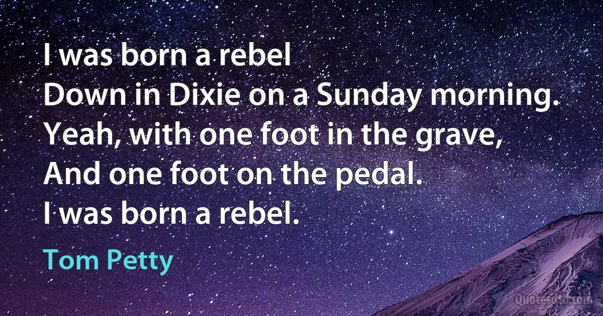 I was born a rebel
Down in Dixie on a Sunday morning.
Yeah, with one foot in the grave,
And one foot on the pedal.
I was born a rebel. (Tom Petty)