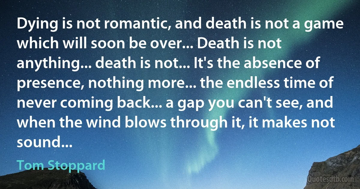 Dying is not romantic, and death is not a game which will soon be over... Death is not anything... death is not... It's the absence of presence, nothing more... the endless time of never coming back... a gap you can't see, and when the wind blows through it, it makes not sound... (Tom Stoppard)