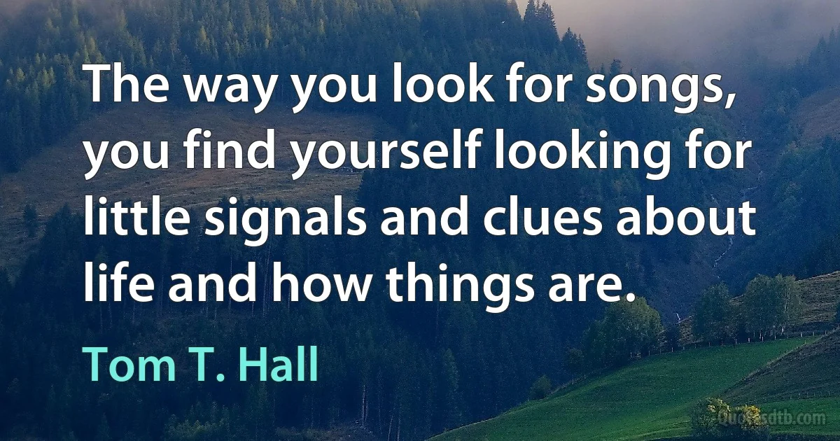 The way you look for songs, you find yourself looking for little signals and clues about life and how things are. (Tom T. Hall)