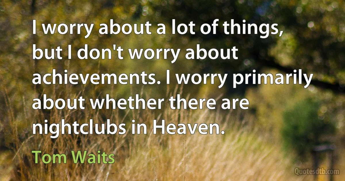 I worry about a lot of things, but I don't worry about achievements. I worry primarily about whether there are nightclubs in Heaven. (Tom Waits)