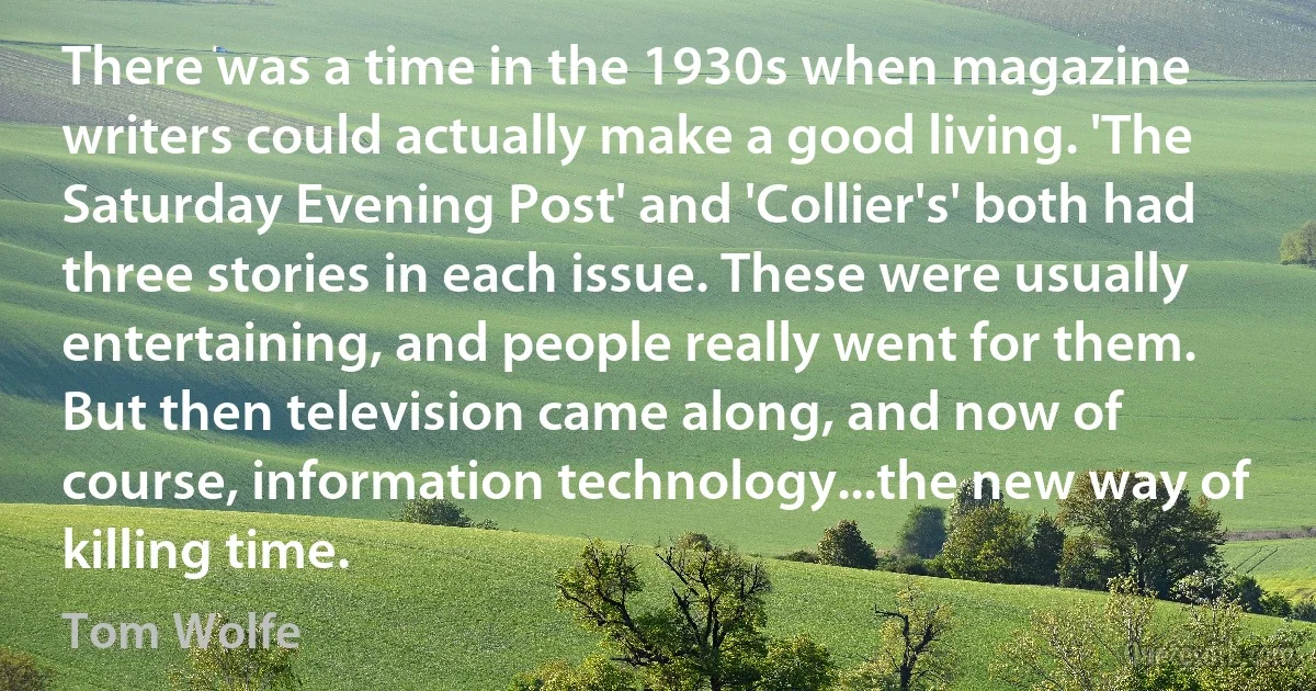 There was a time in the 1930s when magazine writers could actually make a good living. 'The Saturday Evening Post' and 'Collier's' both had three stories in each issue. These were usually entertaining, and people really went for them. But then television came along, and now of course, information technology...the new way of killing time. (Tom Wolfe)