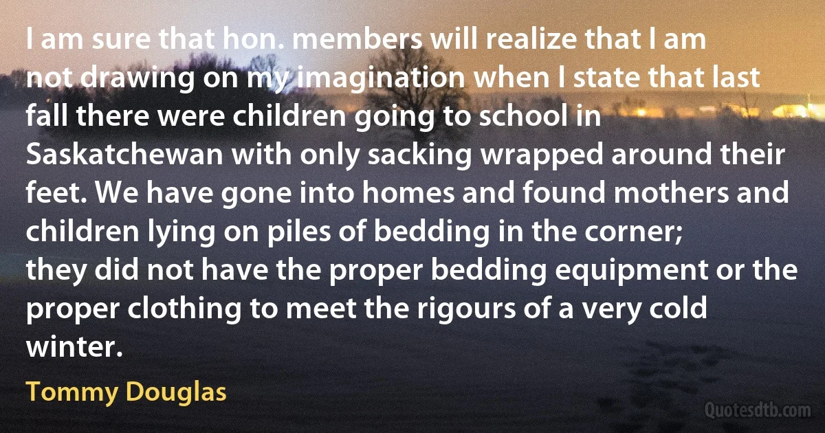 I am sure that hon. members will realize that I am not drawing on my imagination when I state that last fall there were children going to school in Saskatchewan with only sacking wrapped around their feet. We have gone into homes and found mothers and children lying on piles of bedding in the corner; they did not have the proper bedding equipment or the proper clothing to meet the rigours of a very cold winter. (Tommy Douglas)