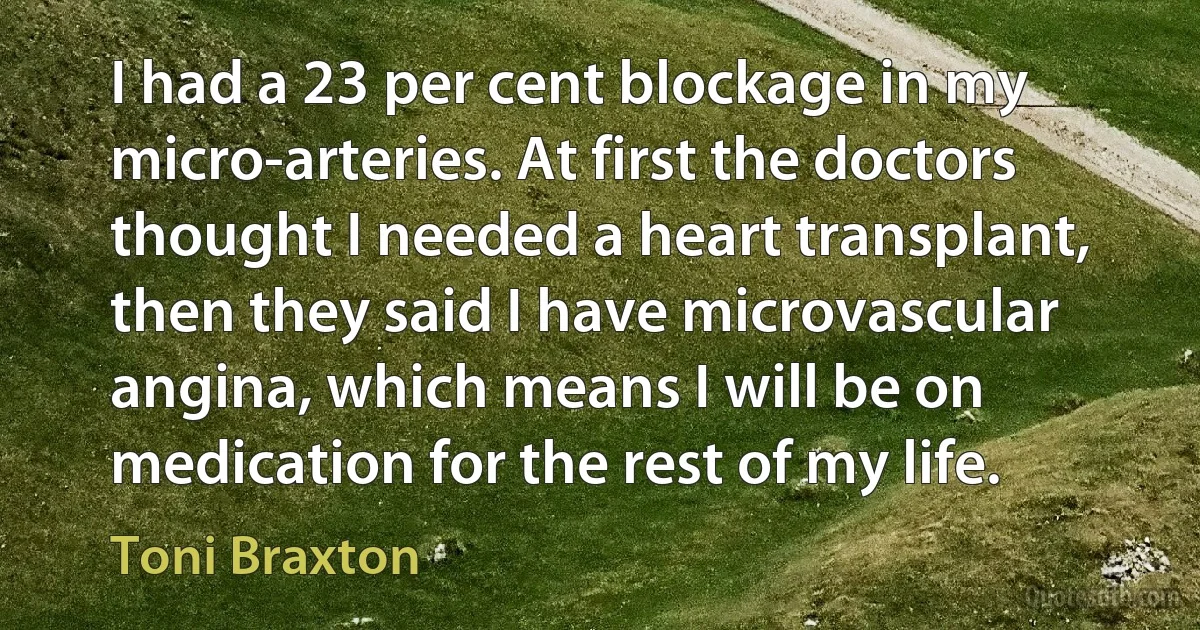 I had a 23 per cent blockage in my micro-arteries. At first the doctors thought I needed a heart transplant, then they said I have microvascular angina, which means I will be on medication for the rest of my life. (Toni Braxton)