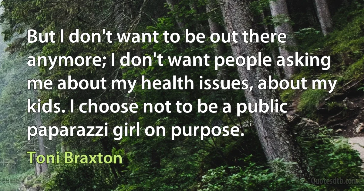 But I don't want to be out there anymore; I don't want people asking me about my health issues, about my kids. I choose not to be a public paparazzi girl on purpose. (Toni Braxton)