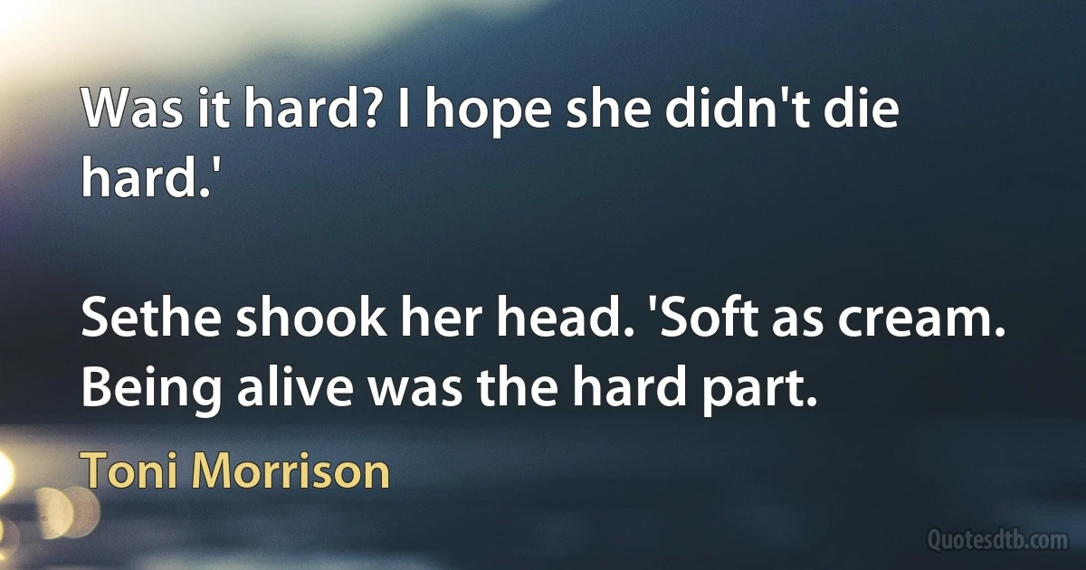 Was it hard? I hope she didn't die hard.'

Sethe shook her head. 'Soft as cream. Being alive was the hard part. (Toni Morrison)