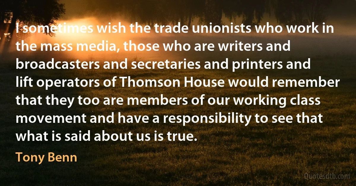 I sometimes wish the trade unionists who work in the mass media, those who are writers and broadcasters and secretaries and printers and lift operators of Thomson House would remember that they too are members of our working class movement and have a responsibility to see that what is said about us is true. (Tony Benn)