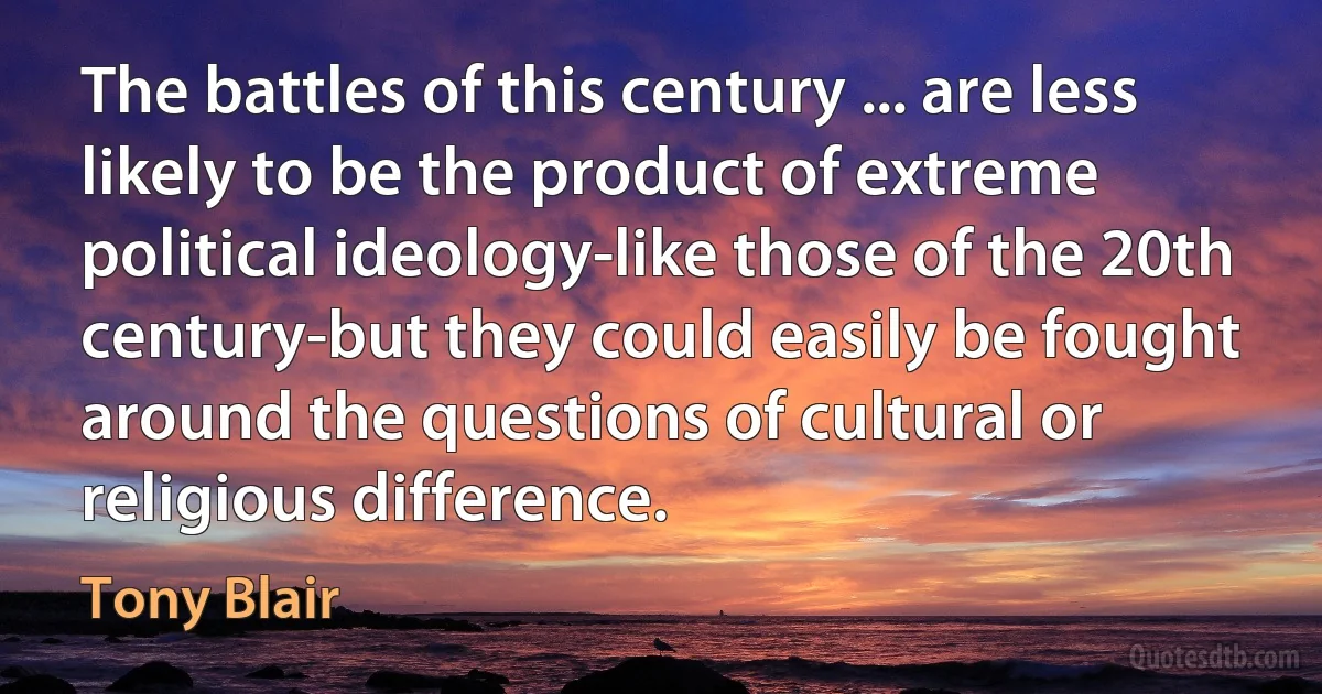 The battles of this century ... are less likely to be the product of extreme political ideology-like those of the 20th century-but they could easily be fought around the questions of cultural or religious difference. (Tony Blair)