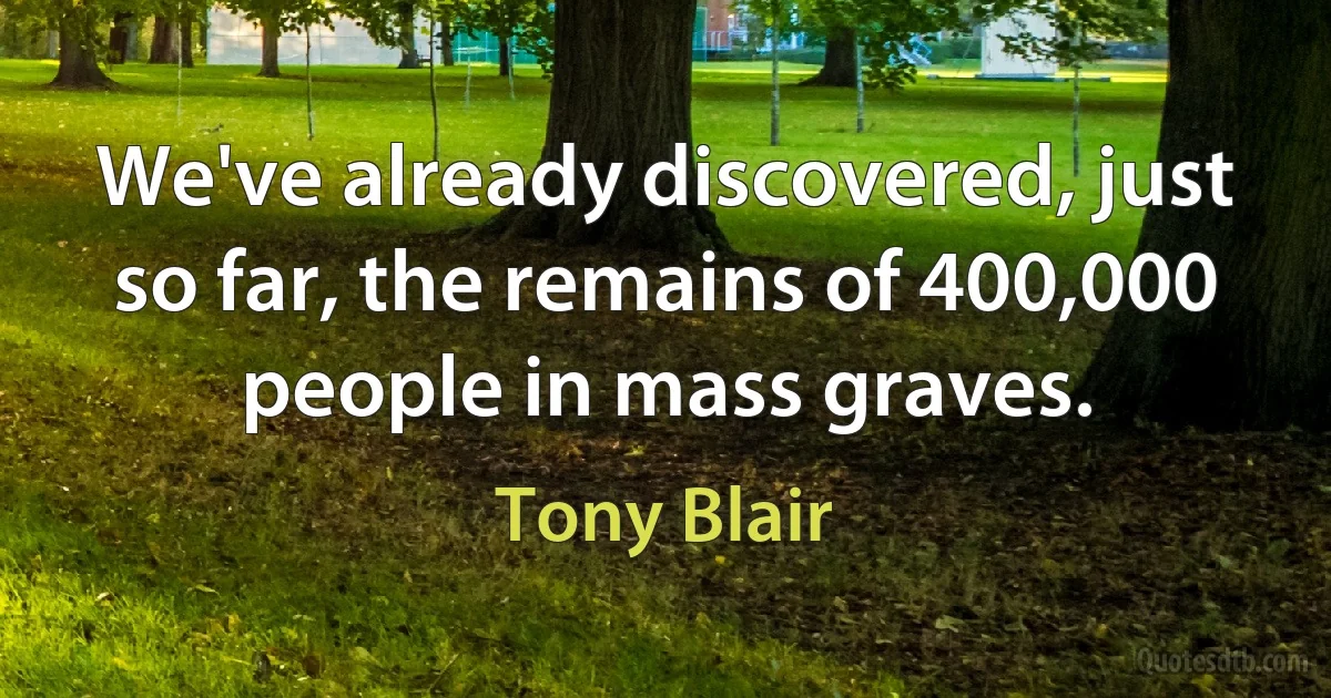 We've already discovered, just so far, the remains of 400,000 people in mass graves. (Tony Blair)