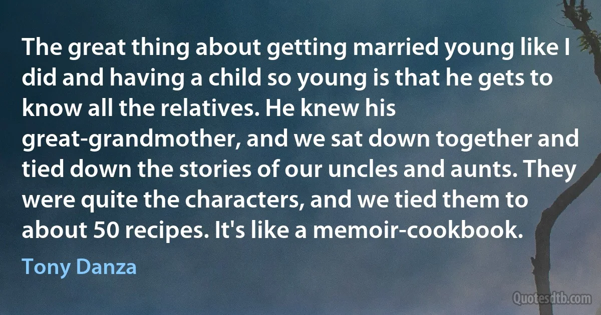 The great thing about getting married young like I did and having a child so young is that he gets to know all the relatives. He knew his great-grandmother, and we sat down together and tied down the stories of our uncles and aunts. They were quite the characters, and we tied them to about 50 recipes. It's like a memoir-cookbook. (Tony Danza)