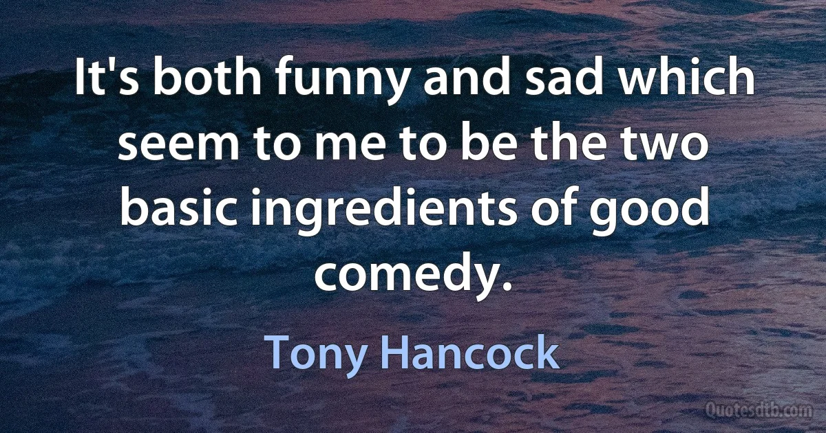 It's both funny and sad which seem to me to be the two basic ingredients of good comedy. (Tony Hancock)