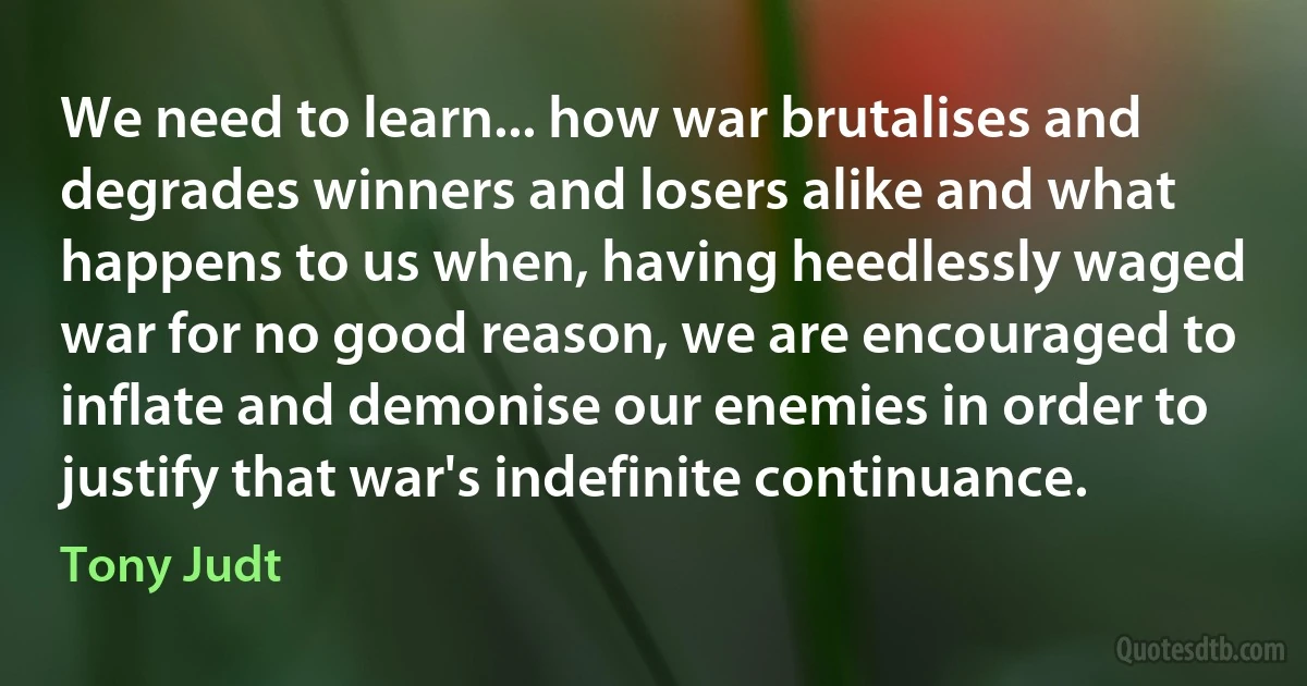 We need to learn... how war brutalises and degrades winners and losers alike and what happens to us when, having heedlessly waged war for no good reason, we are encouraged to inflate and demonise our enemies in order to justify that war's indefinite continuance. (Tony Judt)