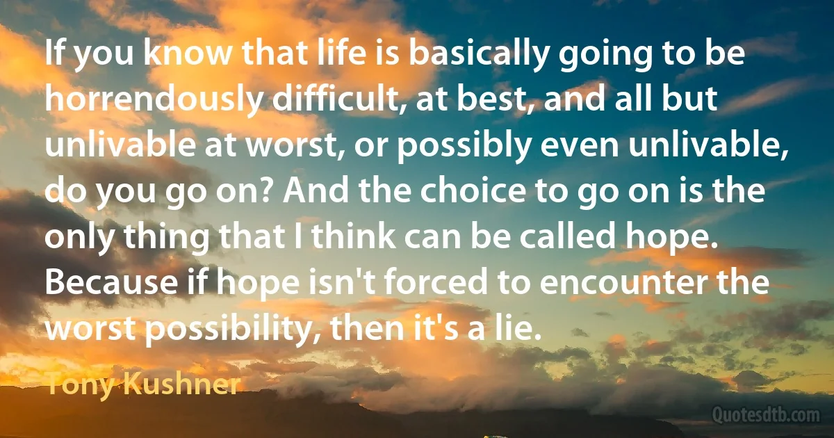 If you know that life is basically going to be horrendously difficult, at best, and all but unlivable at worst, or possibly even unlivable, do you go on? And the choice to go on is the only thing that I think can be called hope. Because if hope isn't forced to encounter the worst possibility, then it's a lie. (Tony Kushner)