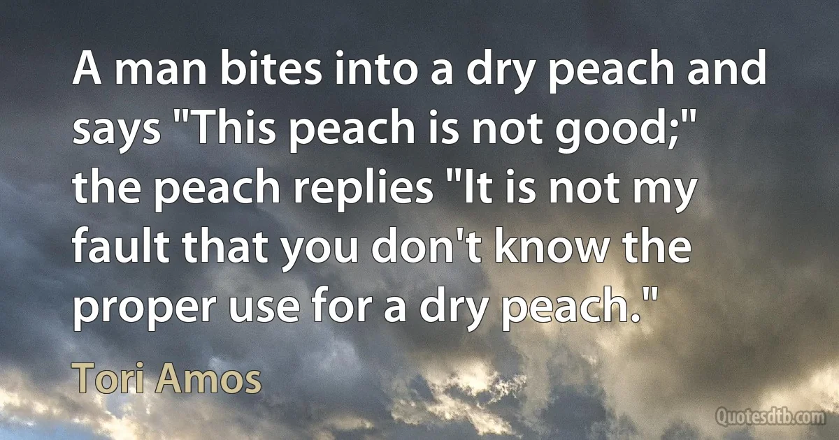 A man bites into a dry peach and says "This peach is not good;" the peach replies "It is not my fault that you don't know the proper use for a dry peach." (Tori Amos)