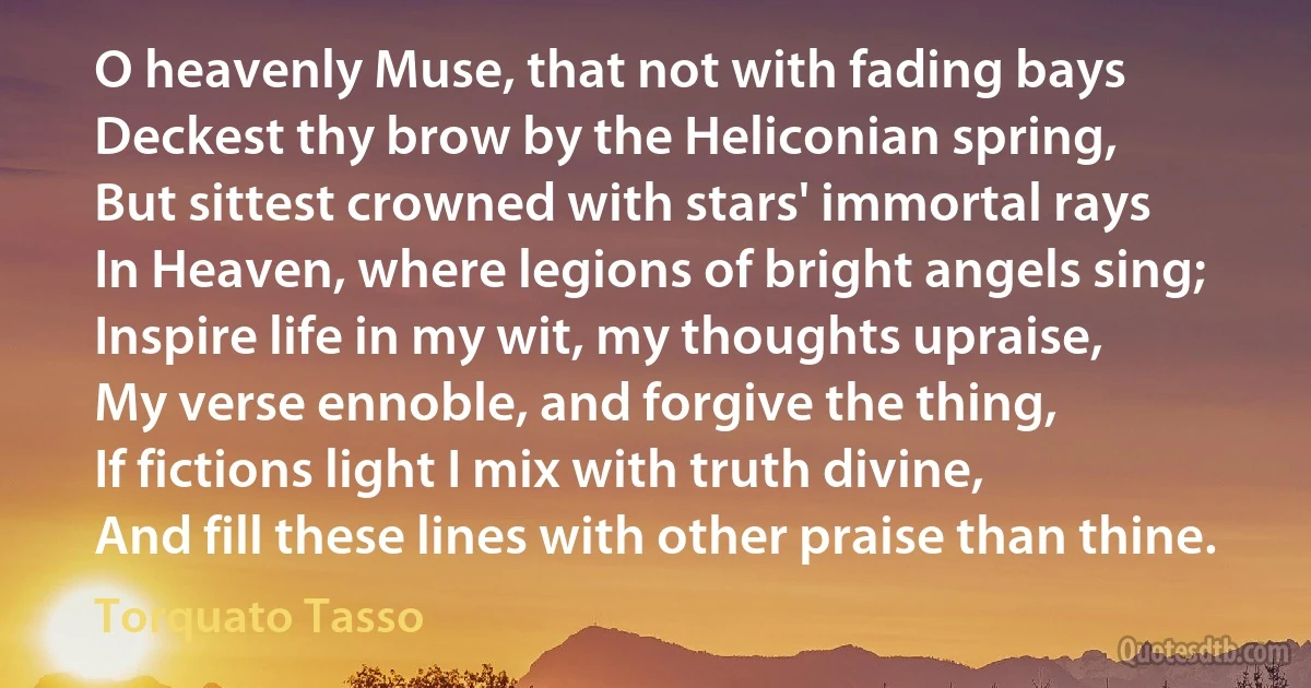 O heavenly Muse, that not with fading bays
Deckest thy brow by the Heliconian spring,
But sittest crowned with stars' immortal rays
In Heaven, where legions of bright angels sing;
Inspire life in my wit, my thoughts upraise,
My verse ennoble, and forgive the thing,
If fictions light I mix with truth divine,
And fill these lines with other praise than thine. (Torquato Tasso)