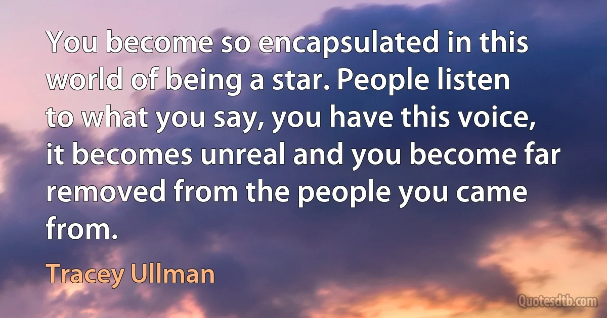 You become so encapsulated in this world of being a star. People listen to what you say, you have this voice, it becomes unreal and you become far removed from the people you came from. (Tracey Ullman)