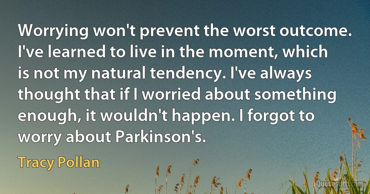 Worrying won't prevent the worst outcome. I've learned to live in the moment, which is not my natural tendency. I've always thought that if I worried about something enough, it wouldn't happen. I forgot to worry about Parkinson's. (Tracy Pollan)