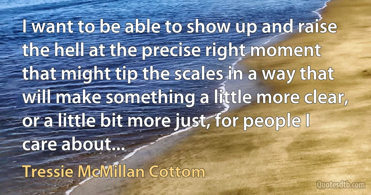 I want to be able to show up and raise the hell at the precise right moment that might tip the scales in a way that will make something a little more clear, or a little bit more just, for people I care about... (Tressie McMillan Cottom)