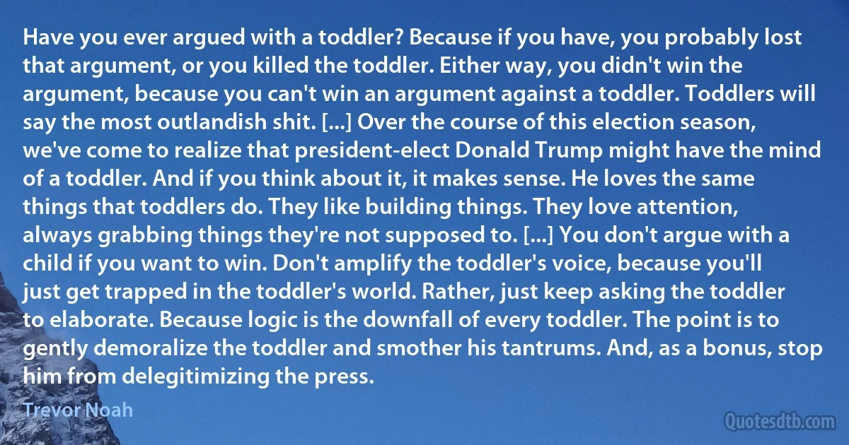 Have you ever argued with a toddler? Because if you have, you probably lost that argument, or you killed the toddler. Either way, you didn't win the argument, because you can't win an argument against a toddler. Toddlers will say the most outlandish shit. [...] Over the course of this election season, we've come to realize that president-elect Donald Trump might have the mind of a toddler. And if you think about it, it makes sense. He loves the same things that toddlers do. They like building things. They love attention, always grabbing things they're not supposed to. [...] You don't argue with a child if you want to win. Don't amplify the toddler's voice, because you'll just get trapped in the toddler's world. Rather, just keep asking the toddler to elaborate. Because logic is the downfall of every toddler. The point is to gently demoralize the toddler and smother his tantrums. And, as a bonus, stop him from delegitimizing the press. (Trevor Noah)