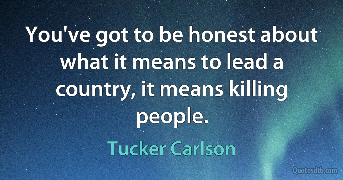 You've got to be honest about what it means to lead a country, it means killing people. (Tucker Carlson)