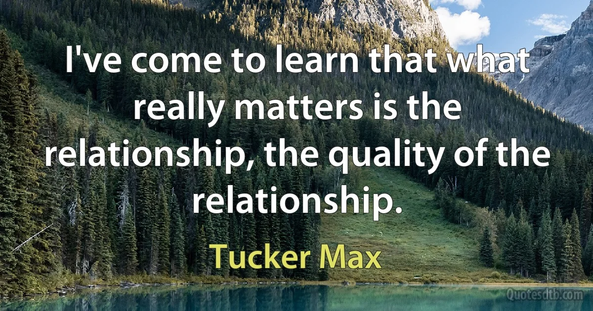 I've come to learn that what really matters is the relationship, the quality of the relationship. (Tucker Max)