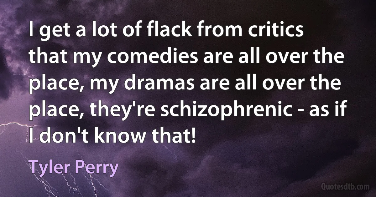 I get a lot of flack from critics that my comedies are all over the place, my dramas are all over the place, they're schizophrenic - as if I don't know that! (Tyler Perry)