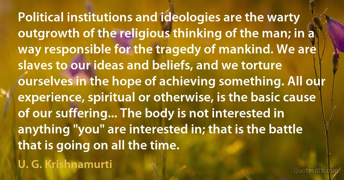 Political institutions and ideologies are the warty outgrowth of the religious thinking of the man; in a way responsible for the tragedy of mankind. We are slaves to our ideas and beliefs, and we torture ourselves in the hope of achieving something. All our experience, spiritual or otherwise, is the basic cause of our suffering... The body is not interested in anything "you" are interested in; that is the battle that is going on all the time. (U. G. Krishnamurti)