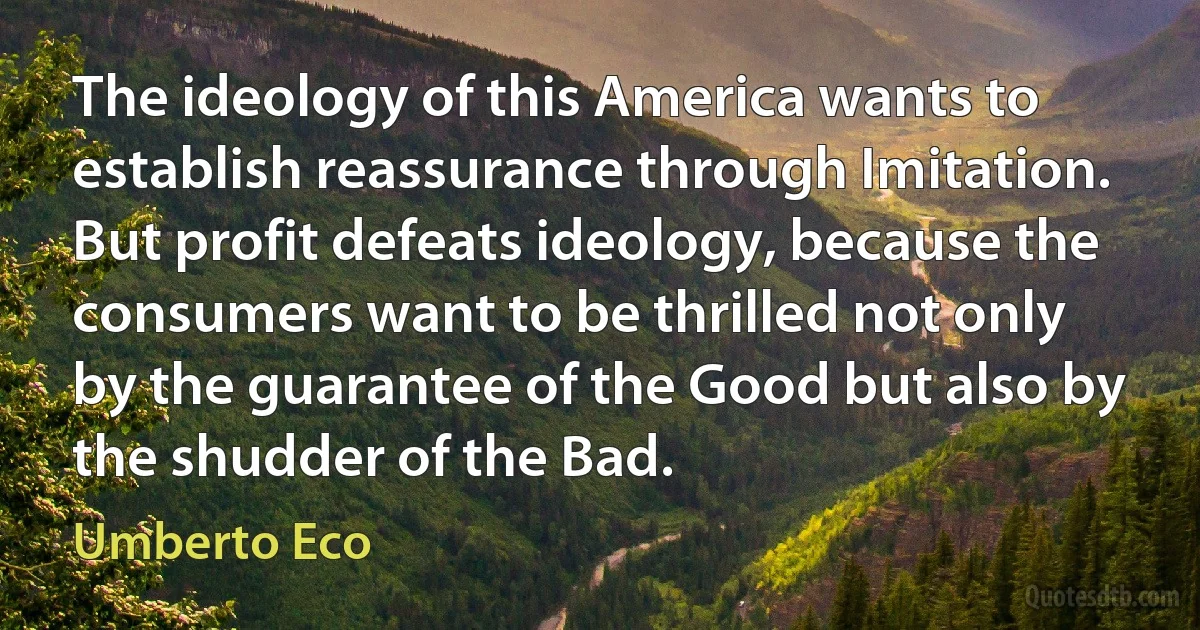 The ideology of this America wants to establish reassurance through Imitation. But profit defeats ideology, because the consumers want to be thrilled not only by the guarantee of the Good but also by the shudder of the Bad. (Umberto Eco)