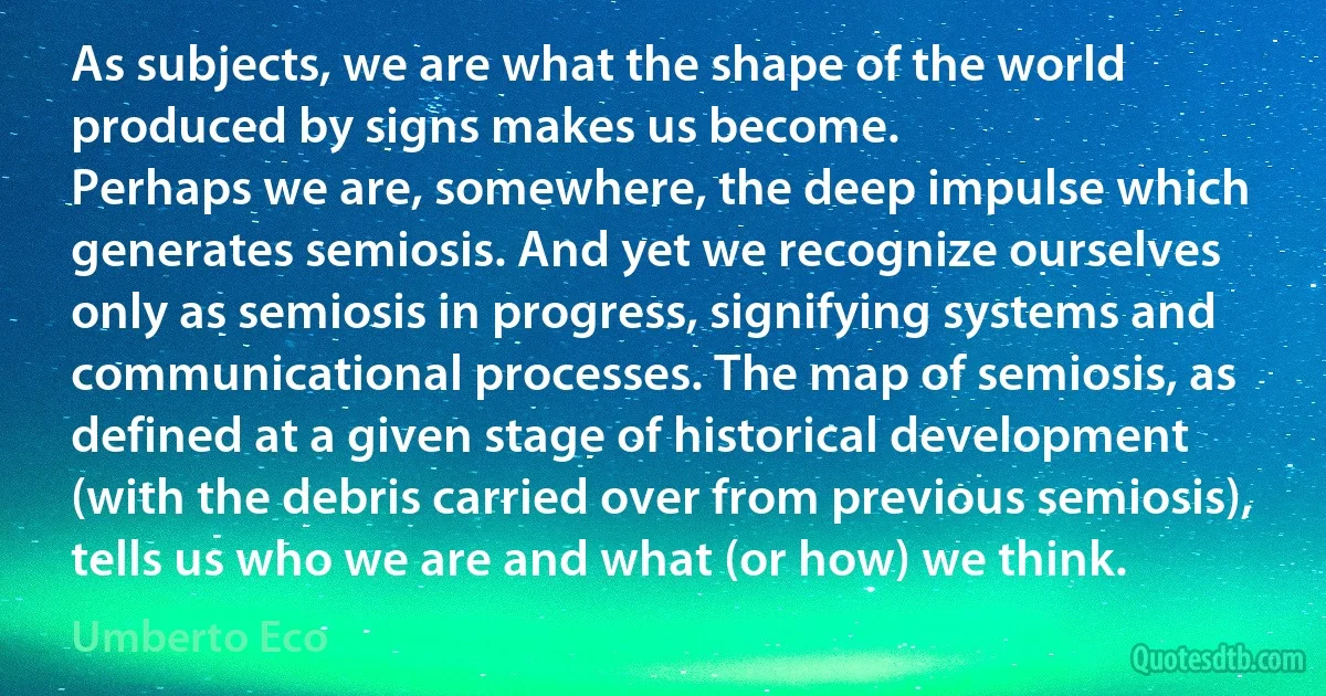 As subjects, we are what the shape of the world produced by signs makes us become.
Perhaps we are, somewhere, the deep impulse which generates semiosis. And yet we recognize ourselves only as semiosis in progress, signifying systems and communicational processes. The map of semiosis, as defined at a given stage of historical development (with the debris carried over from previous semiosis), tells us who we are and what (or how) we think. (Umberto Eco)