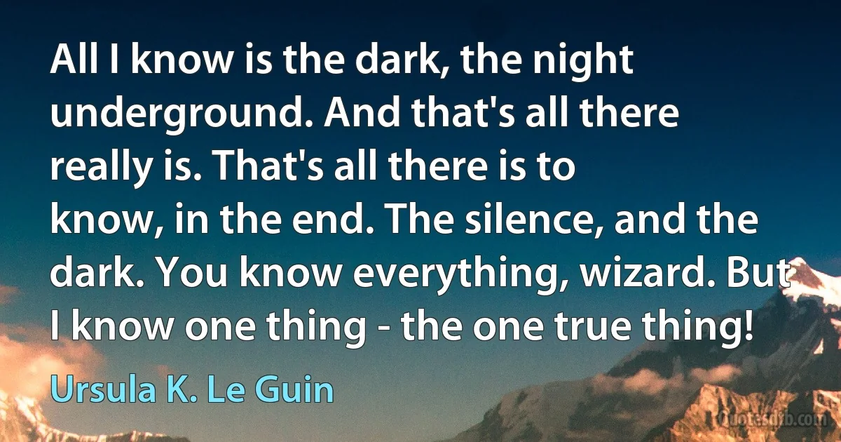 All I know is the dark, the night underground. And that's all there really is. That's all there is to know, in the end. The silence, and the dark. You know everything, wizard. But I know one thing - the one true thing! (Ursula K. Le Guin)