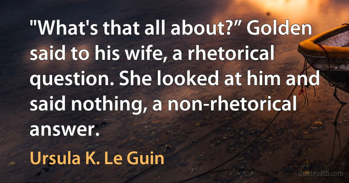 "What's that all about?” Golden said to his wife, a rhetorical question. She looked at him and said nothing, a non-rhetorical answer. (Ursula K. Le Guin)