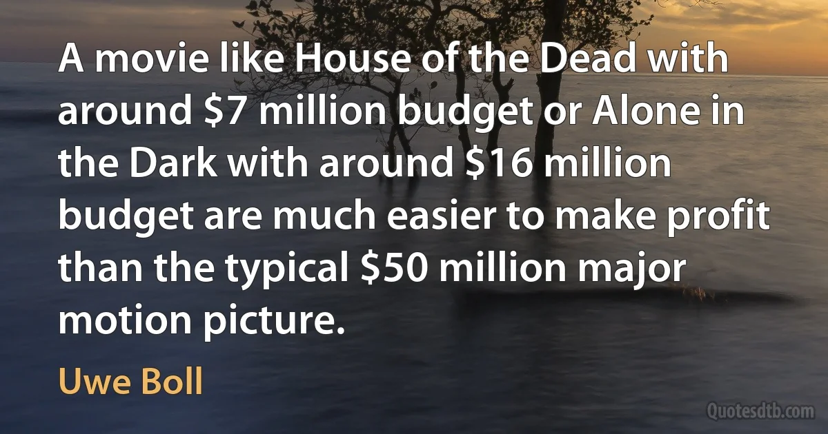 A movie like House of the Dead with around $7 million budget or Alone in the Dark with around $16 million budget are much easier to make profit than the typical $50 million major motion picture. (Uwe Boll)