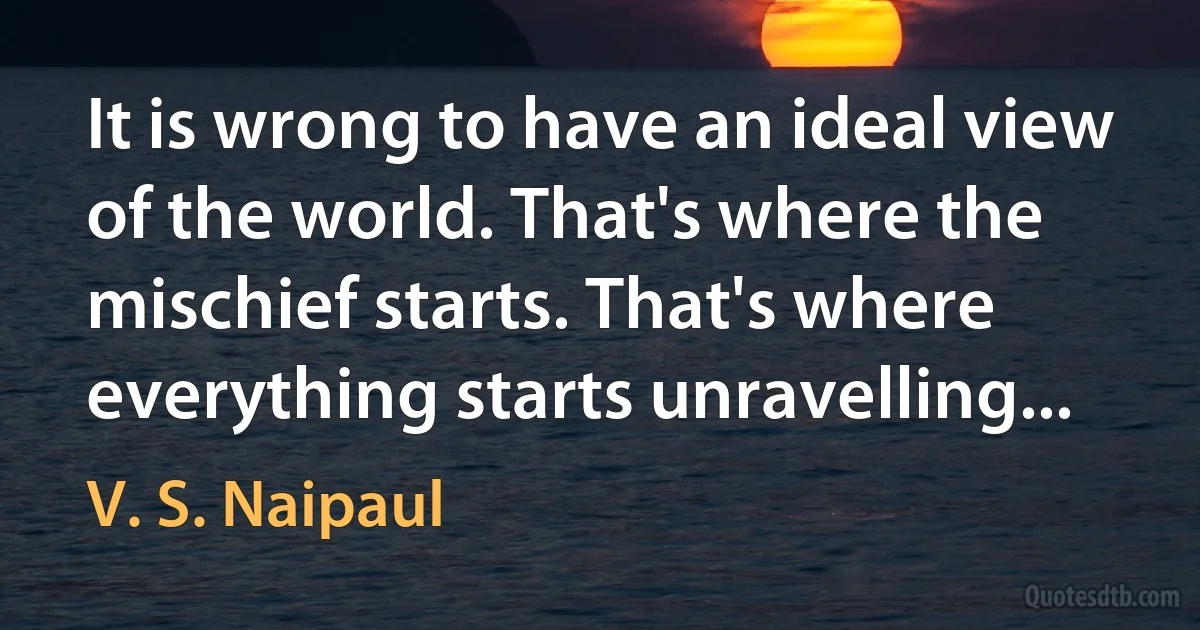 It is wrong to have an ideal view of the world. That's where the mischief starts. That's where everything starts unravelling... (V. S. Naipaul)