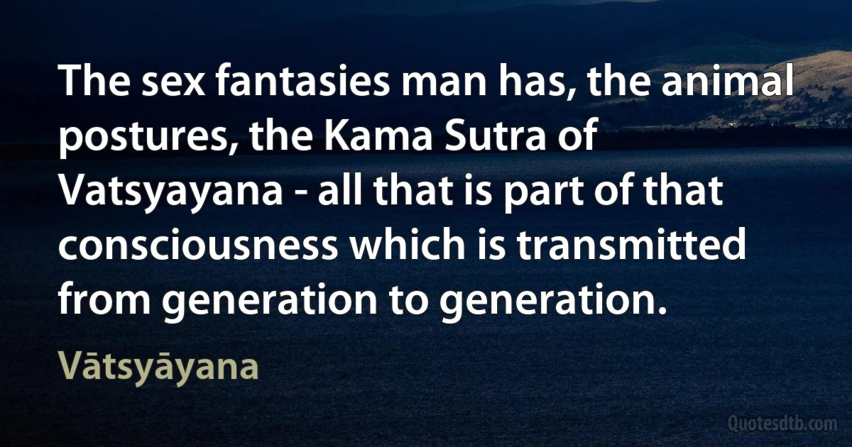 The sex fantasies man has, the animal postures, the Kama Sutra of Vatsyayana - all that is part of that consciousness which is transmitted from generation to generation. (Vātsyāyana)