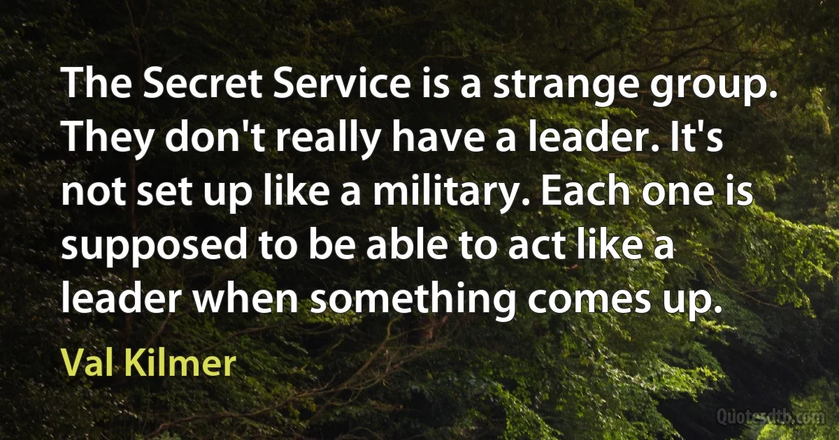 The Secret Service is a strange group. They don't really have a leader. It's not set up like a military. Each one is supposed to be able to act like a leader when something comes up. (Val Kilmer)