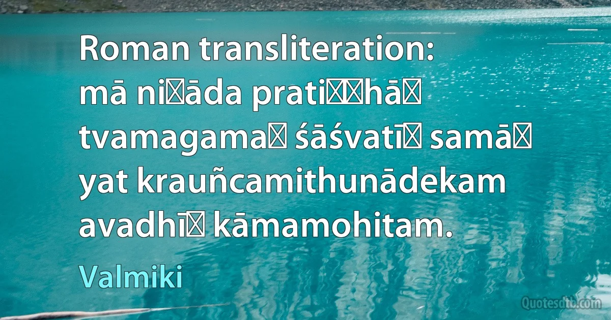 Roman transliteration:
mā niṣāda pratiṣṭhāṁ tvamagamaḥ śāśvatīḥ samāḥ
yat krauñcamithunādekam avadhīḥ kāmamohitam. (Valmiki)