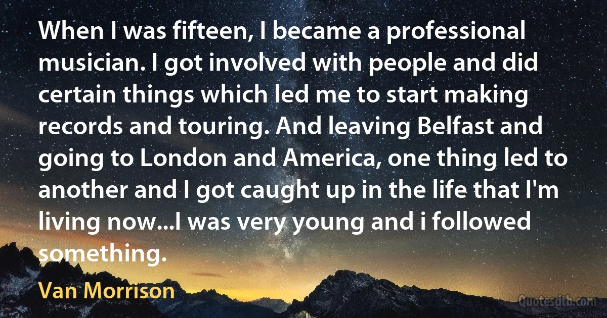 When I was fifteen, I became a professional musician. I got involved with people and did certain things which led me to start making records and touring. And leaving Belfast and going to London and America, one thing led to another and I got caught up in the life that I'm living now...I was very young and i followed something. (Van Morrison)